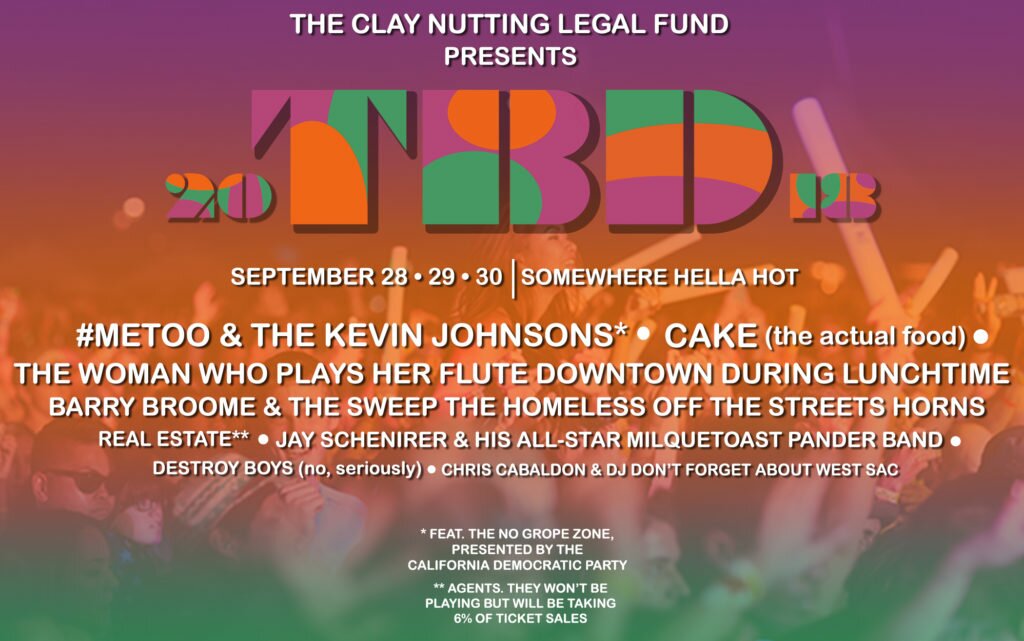 TBD Fest 2018 Saturday, August 21 Somewhere hella fucking hot CAKE (not the band, just the food) #MeToo and the Kevin Johnsons* Barry Broome and the Sweep-The-Homeless-Off-The-Streets Horns Real Estate agents** Chris Cabaldon featuring DJ PAY ATTENTION TO WEST SACRAMENTO TOO Def Grips Deathones The woman who plays her flute downtown around lunchtime Jay Schenirer and his All-Star Milquetoast Pander Band DESTROY BOYS (no seriously) Death from Above 2018 Quincy Jones just talking hella shit for two hours Crotch thrusting clinic courtesy of Kenny the Dancing Man * featuring the No Grope Zone brought to you by the California Democratic Party **they won't be playing, just taking 6 percent of ticket sales Sponsored by the Clay Nutting Legal Defense Fund